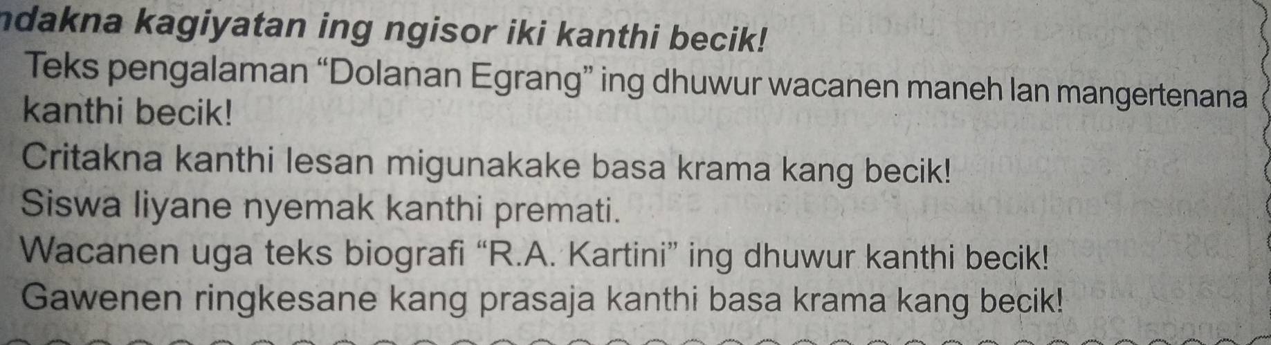 ndakna kagiyatan ing ngisor iki kanthi becik! 
Teks pengalaman “Dolanan Egrang” ing dhuwur wacanen maneh lan mangertenana 
kanthi becik! 
Critakna kanthi lesan migunakake basa krama kang becik! 
Siswa liyane nyemak kanthi premati. 
Wacanen uga teks biografi “R.A. Kartini” ing dhuwur kanthi becik! 
Gawenen ringkesane kang prasaja kanthi basa krama kang becik!