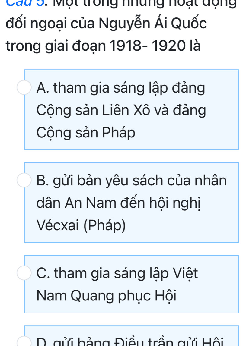 Cau 5. Một trong nhung noạt động
đối ngoại của Nguyễn Ái Quốc
trong giai đoạn 1918- 1920 là
A. tham gia sáng lập đảng
Cộng sản Liên Xô và đảng
Cộng sản Pháp
B. gửi bản yêu sách của nhân
dân An Nam đến hội nghị
Vécxai (Pháp)
C. tham gia sáng lập Việt
Nam Quang phục Hội
D. gửi bảng Điều trần gửi Hội