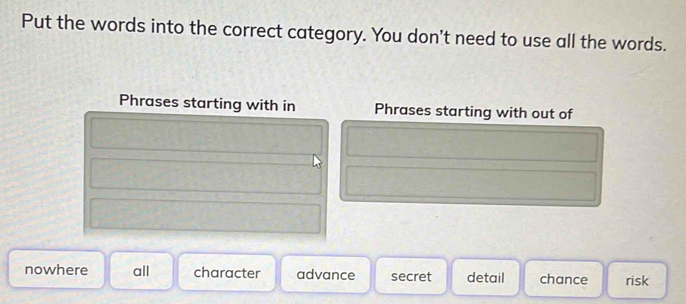 Put the words into the correct category. You don't need to use all the words.
Phrases starting with in Phrases starting with out of
nowhere all character advance secret detail chance risk