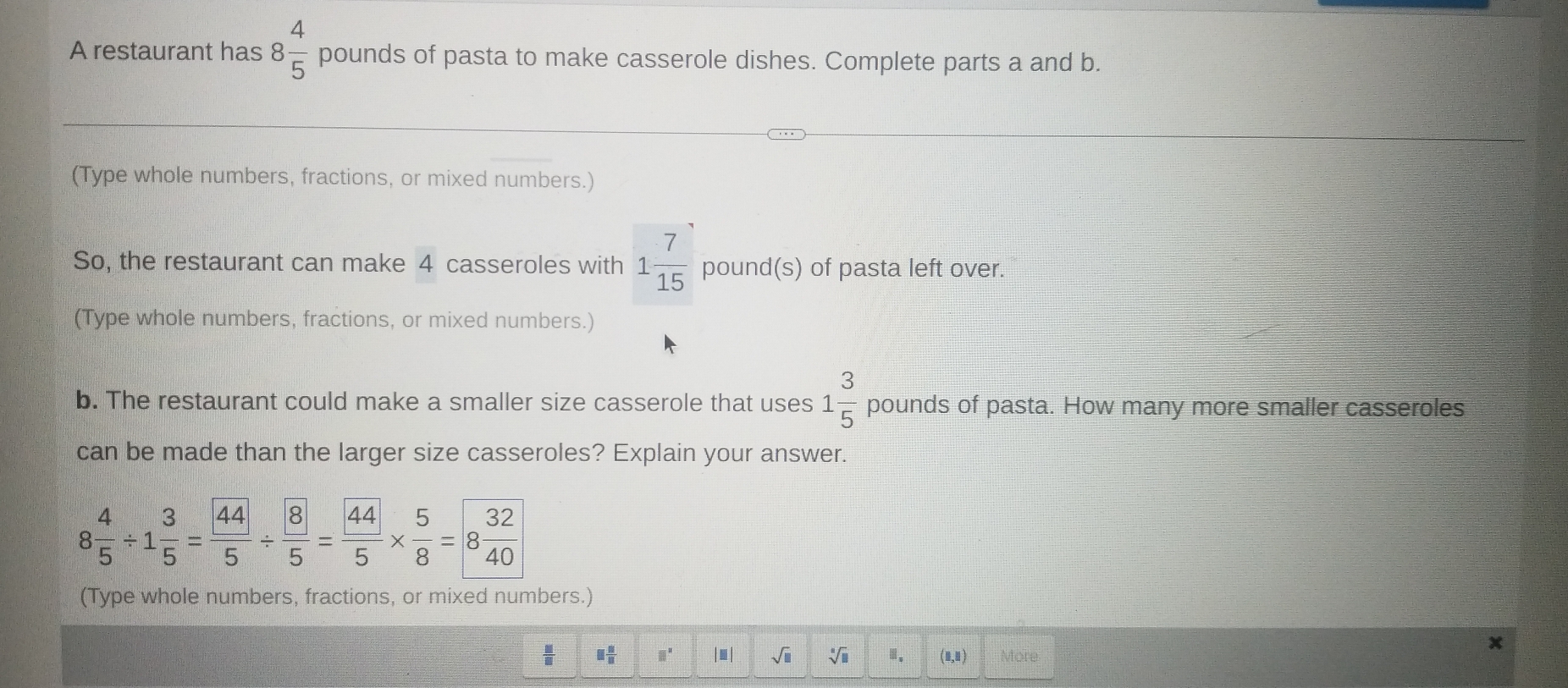 A restaurant has 8 4/5  pounds of pasta to make casserole dishes. Complete parts a and b. 
(Type whole numbers, fractions, or mixed numbers.) 
So, the restaurant can make 4 casseroles with 1 7/15  pound (S) of pasta left over. 
(Type whole numbers, fractions, or mixed numbers.) 
b. The restaurant could make a smaller size casserole that uses 1 3/5  pounds of pasta. How many more smaller casseroles 
can be made than the larger size casseroles? Explain your answer.
8 4/5 / 1 3/5 = 44/5 /  8/5 = 44/5 *  5/8 =8 32/40 
(Type whole numbers, fractions, or mixed numbers.)
 □ /□   □  □ /□   □^(□) |.| sqrt(□ ) sqrt[□](□ ) Ⅲ. (1,1) More