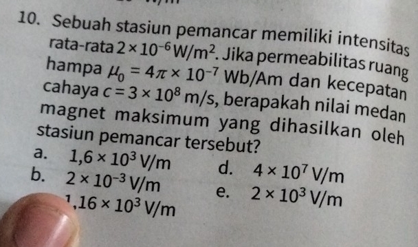 Sebuah stasiun pemancar memiliki intensitas
rata-rata 2* 10^(-6)W/m^2. Jika permeabilitas ruang
hampa mu _0=4π * 10^(-7) Wb/Am dan kecepatan
cahaya c=3* 10^8m/s , berapakah nilai medan
magnet maksimum yang dihasilkan oleh
stasiun pemancar tersebut?
a. 1,6* 10^3V/m d. 4* 10^7V/m
b. 2* 10^(-3)V/m e. 2* 10^3V/m^1, 16* 10^3V/m