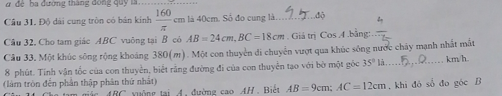 a để ba đường thắng đóng quy là 
_ 
Câu 31. Độ dài cung tròn có bán kính  160/π  cm là 40cm. Số đo cung là... .độ 
Câu 32. Cho tam giác ABC vuông tại B có AB=24cm, BC=18cm. Giá trị Cos 4.bằng: 
Câu 33. Một khúc sông rộng khoảng 380(m). Một con thuyền di chuyển vượt qua khúc sông nước chảy mạnh nhất mắt 
8 phút. Tính vận tốc của con thuyền, biết rằng đường đi của con thuyền tạo với bờ một góc 35° là. _ km/h. 
(làm tròn đến phần thập phân thứ nhất) shat o đo gocB
giác ABC vuộng tại A, đường cao AH. Biết AB=9cm; AC=12cm , khi đó