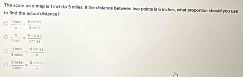 The scale on a map is 1 inch to 3 miles. If the distance between two points is 6 inches, what proportion should you use
to find the actual distance?
 1inch/x = 6inches/3miles 
 x/1inch = 6inches/3miles 
 1inch/3miles = 8inches/x 
 3miles/1inch = 6inches/x 