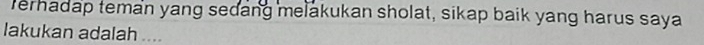 Terhadap teman yang sedang melakukan sholat, sikap baik yang harus saya 
lakukan adalah ....