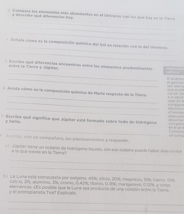 Compara los elementos más abundantes en el Universo con los que hay en la Tierra 
y describe qué diferencias hay. 
_ 
_ 
_ 
4. Señala cómo es la composición química del Sol en relación con la del Universo. 
_ 
5. Escribe qué diferencias encuentras entre los elementos predominantes PENSA M 
entre la Tierra y Júpiter, 
_CRÍTICO 
_El arsénico 
el germar 
son elen y 
_ 
6. Anota cómo es la composición química de Marte respecto de la Tlerra. que pued causer da 
a la salud 
_usan en d 
compone 
_ 
electrónk 
Cons 
a d ec a d 
7. Escribe qué significa que Júpiter esté formado sobre todo de hidrógeno désechar 
y helio. compon 
_en el am 
Coment 
un comp 
Analiza, con un compañero, los planteamientos y responde. 
a) Júpiter tiene un océano de hidrógeno líquido, ¿en ese océano puede haber vida similar 
a la que existe en la Tierra? 
_ 
_ 
b) La Luna está compuesta por oxígeno, 43%; silicio, 20%; magnesio, 19%; hierro. 10%; 
calcio, 3%; aluminio, 3%; cromo, 0.42%; titanio, 0.18%; manganeso, 0.12%, y otros 
elementos. ¿Es posible que la Luna sea producto de una colisión entre la Tierra 
y el protoplaneta Tea? Explicalo. 
_ 
_