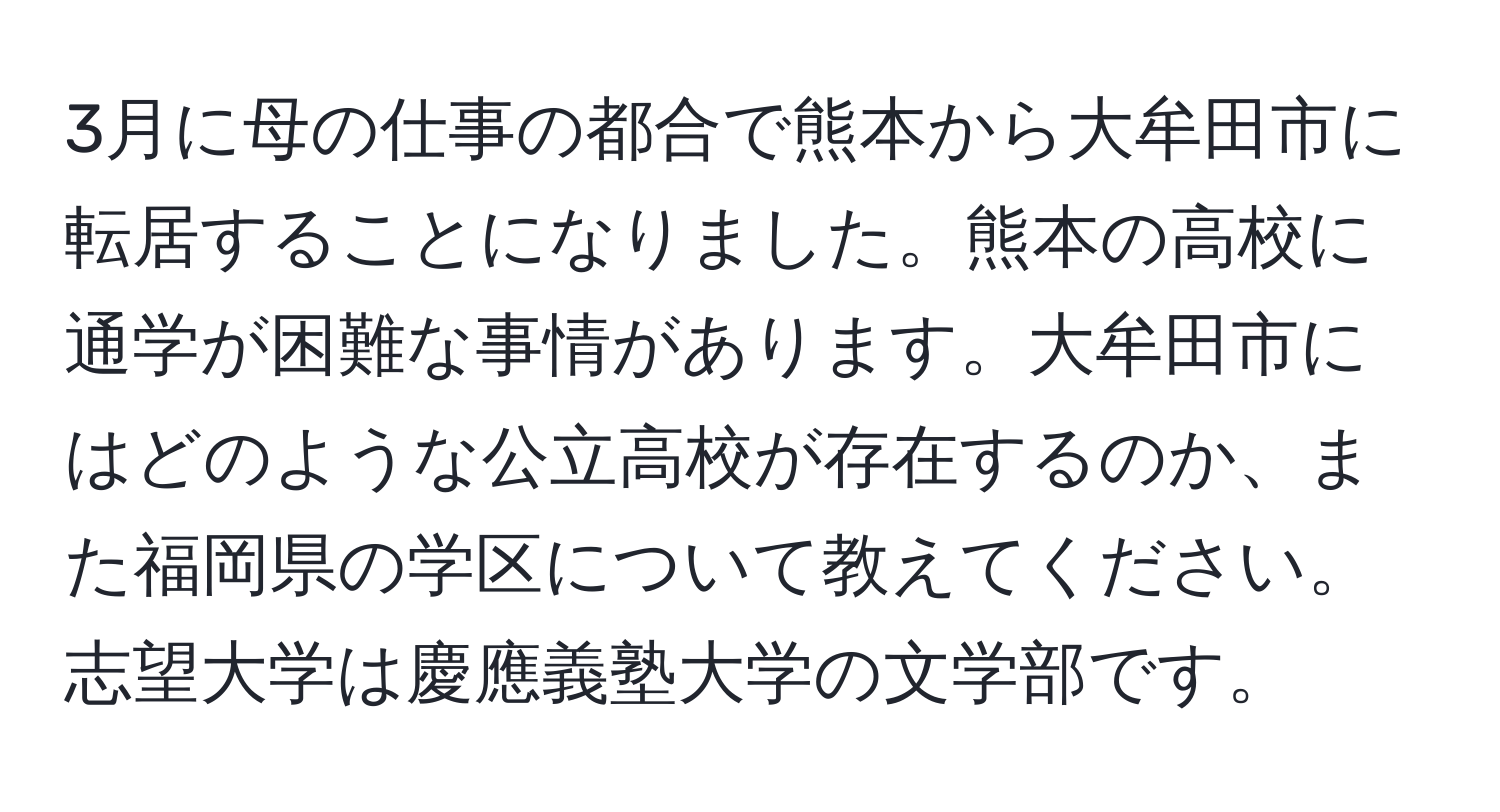 3月に母の仕事の都合で熊本から大牟田市に転居することになりました。熊本の高校に通学が困難な事情があります。大牟田市にはどのような公立高校が存在するのか、また福岡県の学区について教えてください。志望大学は慶應義塾大学の文学部です。