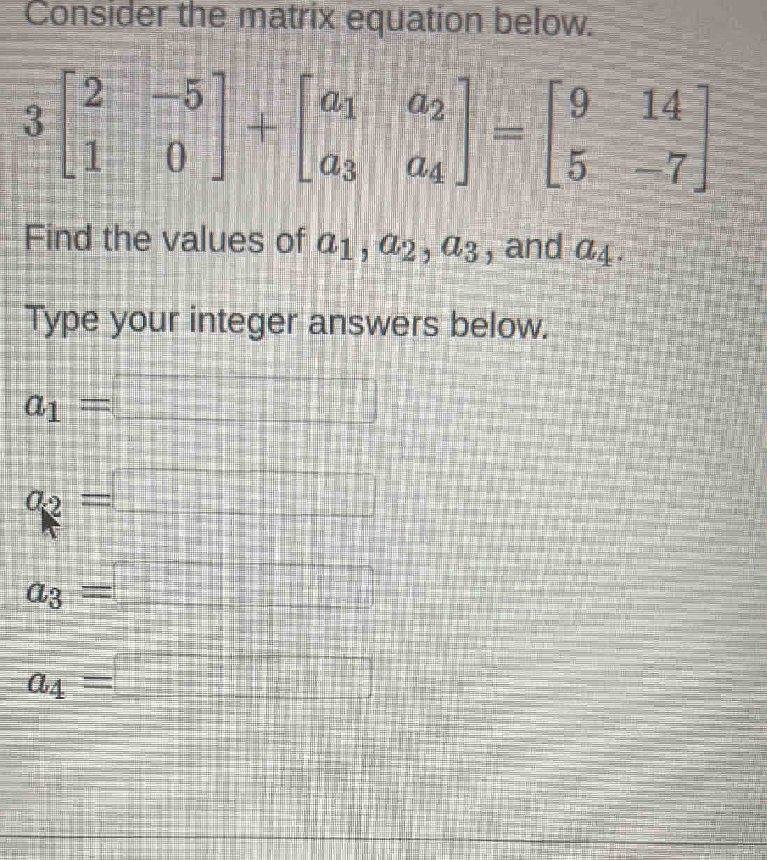 Consider the matrix equation below.
3beginbmatrix 2&-5 1&0endbmatrix +beginbmatrix a_1&a_2 a_3&a_4endbmatrix =beginbmatrix 9&14 5&-7endbmatrix
Find the values of a_1, a_2, a_3 , and a_4. 
Type your integer answers below.
a_1=□
a_2=□
a_3=□
a_4=□