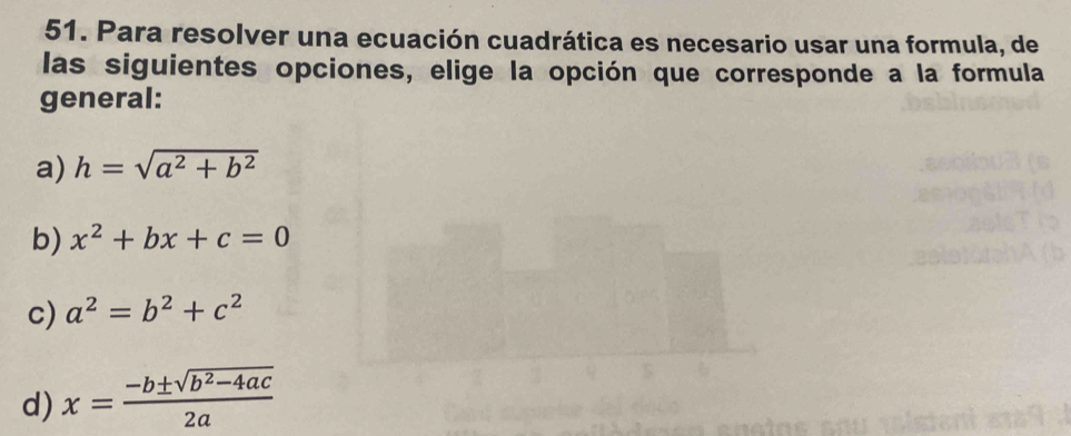 Para resolver una ecuación cuadrática es necesario usar una formula, de
las siguientes opciones, elige la opción que corresponde a la formula
general:
a) h=sqrt(a^2+b^2)
b) x^2+bx+c=0
c) a^2=b^2+c^2
d) x= (-b± sqrt(b^2-4ac))/2a 