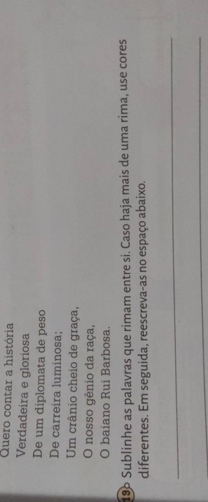 Quero contar a história 
Verdadeira e gloriosa 
De um diplomata de peso 
De carreira luminosa; 
Um crânio cheio de graça, 
O nosso gênio da raça, 
O baiano Rui Barbosa. 
196 Sublinhe as palavras que rimam entre si. Caso haja mais de uma rima, use cores 
diferentes. Em seguida, reescreva-as no espaço abaixo. 
_ 
_