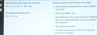 Martin was given th is expression to simplify: What were Martin's enors? Check all that apply.
23x+xy-y+3y+5=20x+6xy The combined confficients of the i terms should be
3r, snt 43r.
He simplified the expression to: The Zry should be -7xy.
43x+7xy-3y
The coefficients of the g tewns have been muliphied
the conficants When you combine like towns, you add or subtract
The constant was left off
there are noo vanables The terms y and Gzy are not like terms because