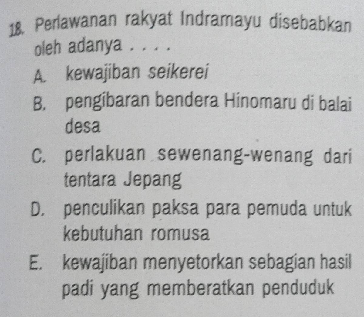 Perlawanan rakyat Indramayu disebabkan
oleh adanya . . . .
A. kewajiban seikerei
B. pengibaran bendera Hinomaru di balai
desa
C. perlakuan sewenang-wenang dari
tentara Jepang
D. penculikan paksa para pemuda untuk
kebutuhan romusa
E. kewajiban menyetorkan sebagian hasil
padi yang memberatkan penduduk