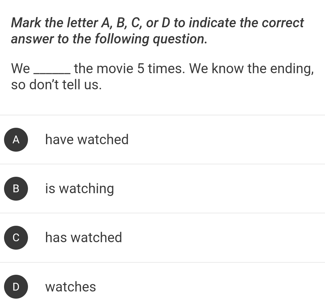 Mark the letter A, B, C, or D to indicate the correct
answer to the following question.
We _the movie 5 times. We know the ending,
so don't tell us.
A have watched
B is watching
C has watched
D watches