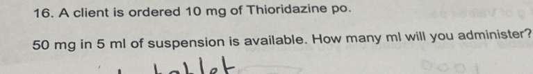 A client is ordered 10 mg of Thioridazine po.
50 mg in 5 ml of suspension is available. How many ml will you administer?