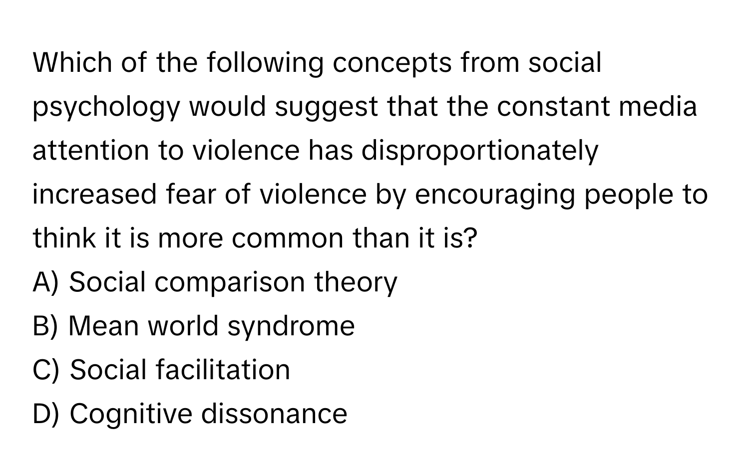 Which of the following concepts from social psychology would suggest that the constant media attention to violence has disproportionately increased fear of violence by encouraging people to think it is more common than it is?
A) Social comparison theory
B) Mean world syndrome
C) Social facilitation
D) Cognitive dissonance