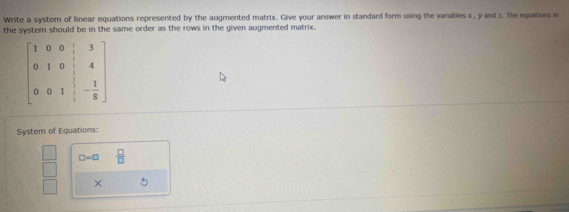 Write a system of linear equations represented by the augmented matrix. Give your answer in standard form using the variables x , y and z. The equations in 
the system should be in the same order as the rows in the given augmented matrix.
beginbmatrix 1&0&0&|&3 0&1&0&|&4 0&0&1&|&- 1/8 endbmatrix
System of Equations:
 □ /□   □ =□  □ /□  
□ × 5