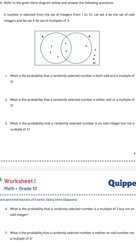 Refer to the given Venn diagram below and answer the following questions. 
A number is selected from the set of integers from 1 to 10. Let set A be the set of odd 
integers and let set B be set of multiples of 3. 
A 
B
3
1
6
5 9
2
7
4
8
10
1. What is the probability that a randomly selected number is both odd and a multiple of
3? 
2. What is the probability that a randomly selected number is either odd or a multiple of
3? 
3. What is the probability that a randomly selected number is an odd integer but not a 
multiple of 3? 
Worksheet I Quippe 
Math • Grade 10 
nion and Intersection of Events Using Venn Diagrams 
4. What is the probability that a randomly selected number is a multiple of 3 but not an 
odd integer? 
5. What is the probability that a randomly selected number is neither an odd number nor 
a multiple of 3?