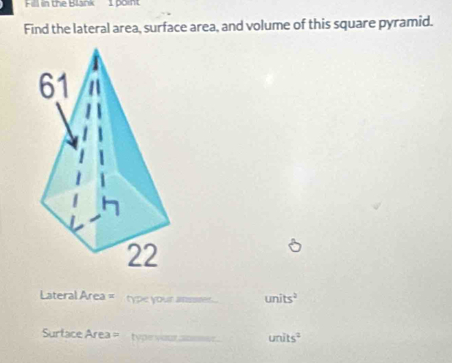 Fill in the Blank I point 
Find the lateral area, surface area, and volume of this square pyramid. 
Lateral Area = type your anssre . units^2
Surtace Area = type your .
units^2