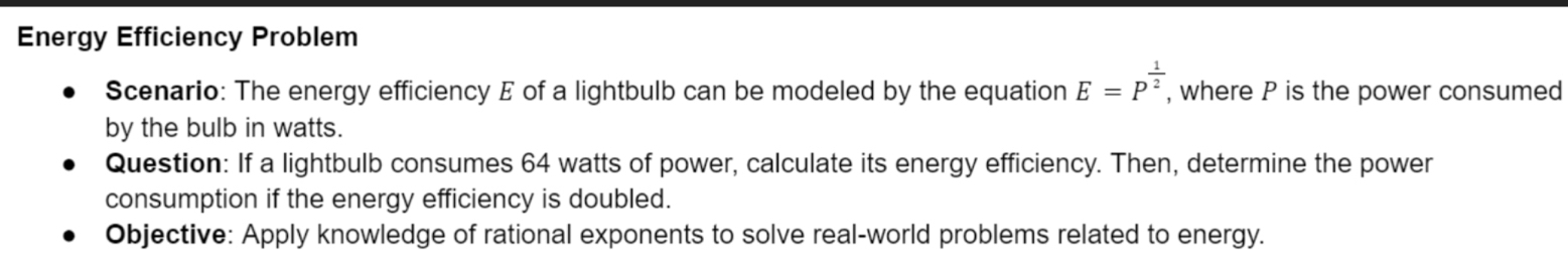 Energy Efficiency Problem 
Scenario: The energy efficiency E of a lightbulb can be modeled by the equation E=P^(frac 1)2 , where P is the power consumed 
by the bulb in watts. 
Question: If a lightbulb consumes 64 watts of power, calculate its energy efficiency. Then, determine the power 
consumption if the energy efficiency is doubled. 
Objective: Apply knowledge of rational exponents to solve real-world problems related to energy.