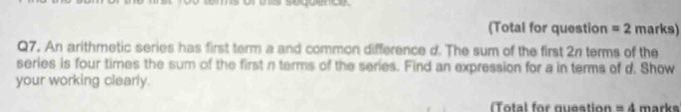 (Total for question =2 marks) 
Q7. An arithmetic series has first term a and common difference d. The sum of the first 2n terms of the 
series is four times the sum of the first n terms of the series. Find an expression for a in terms of d. Show 
your working clearly. 
(Total for question =4 marks