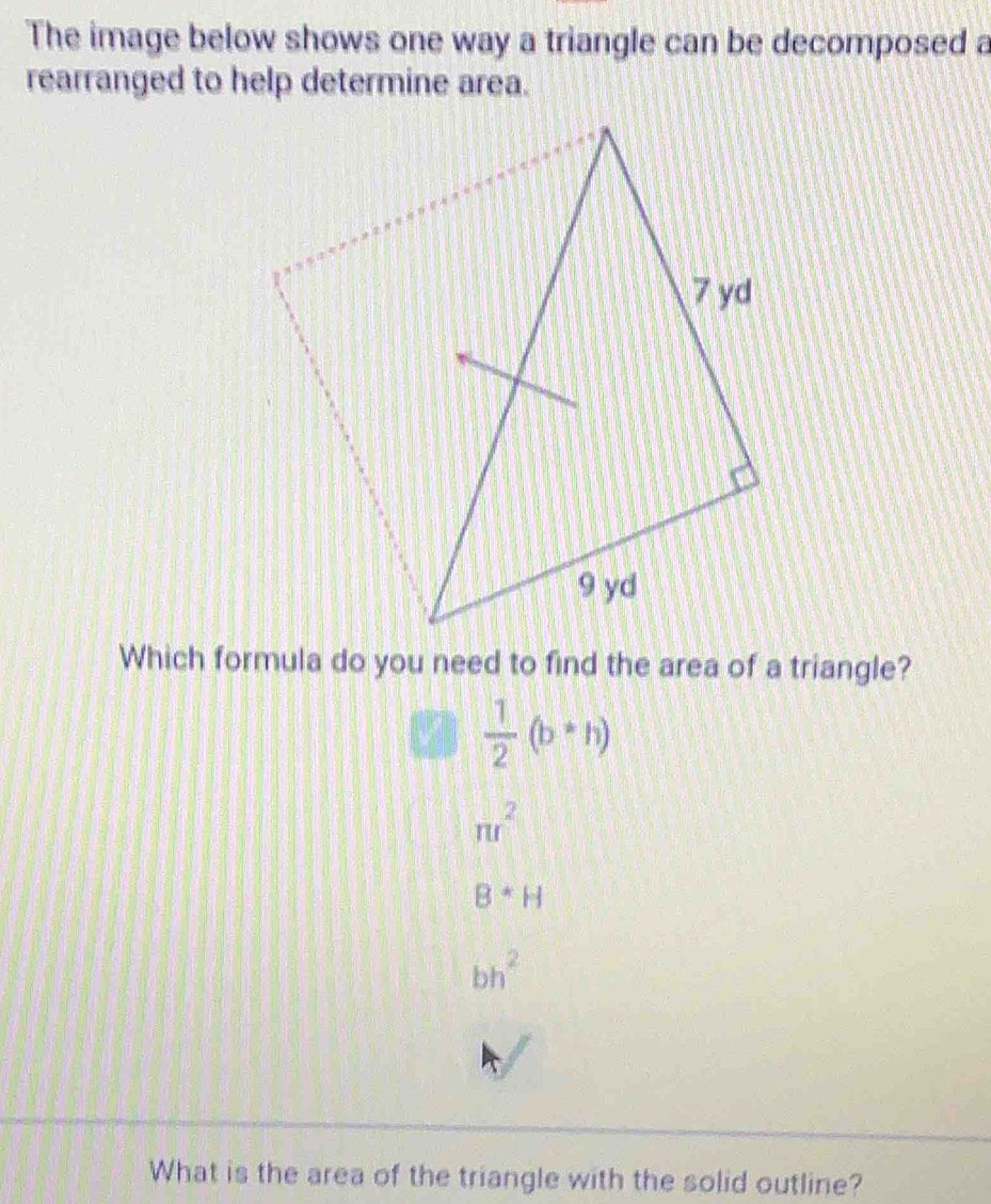 The image below shows one way a triangle can be decomposed a
rearranged to help determine area.
Which formula do you need to find the area of a triangle?
 1/2 (b*h)
π r^2
B· H
bh^2
What is the area of the triangle with the solid outline?