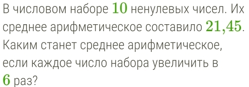 В числовом наборе 1О ненулевых чисел. Их 
среднее арифметическое составило 21, 45. 
Κаким станет среднее арифметическое, 
если Κаждое число набора увеличить в 
6 pa3?