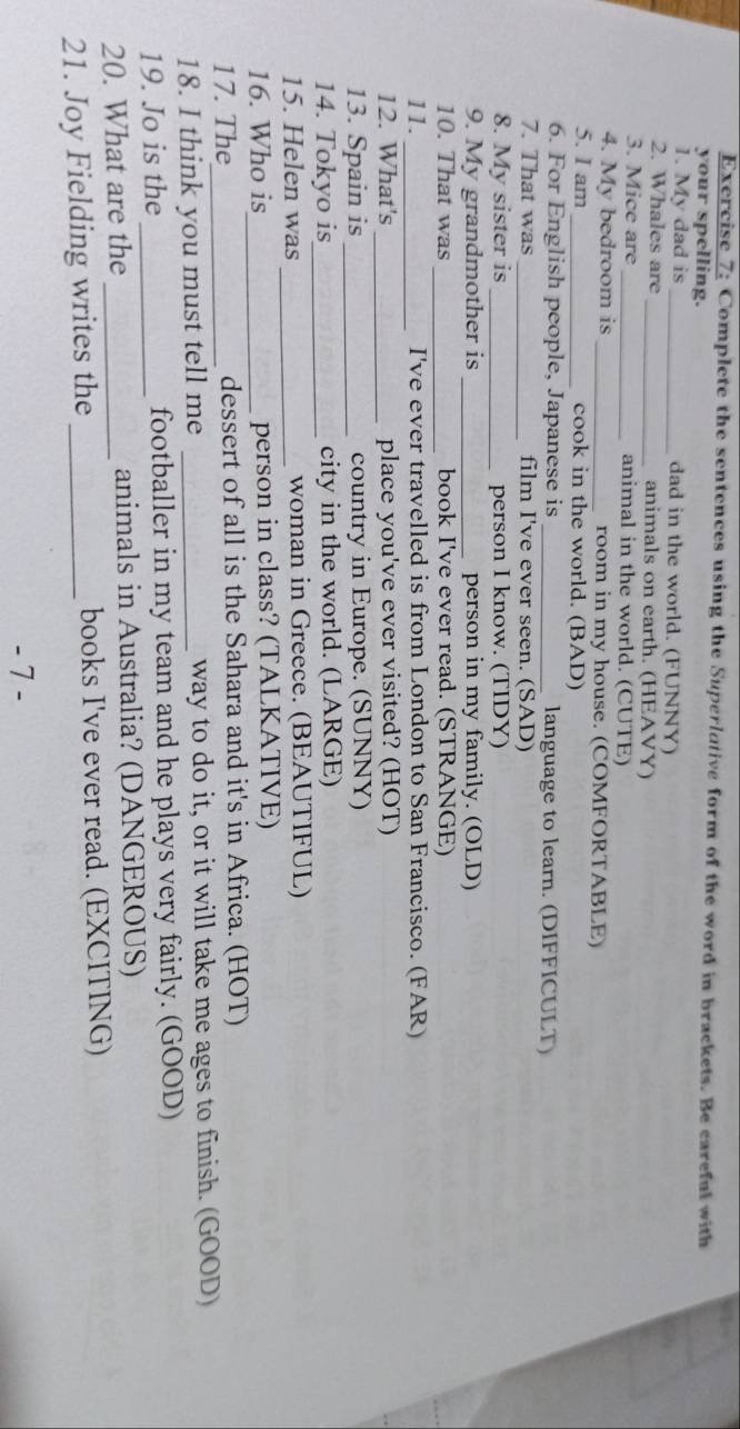 Complete the sentences using the Superlative form of the word in brackets. Be careful with 
your spelling. 
1. My dad is _dad in the world. (FUNNY) 
2. Whales are _animals on earth. (HEAVY) 
3. Mice are _animal in the world. (CUTE) 
4. My bedroom is _room in my house. (COMFORTABLE) 
5. I am _cook in the world. (BAD) 
6. For English people, Japanese is _language to learn. (DIFFICULT) 
7. That was _film I've ever seen. (SAD) 
8. My sister is _person I know. (TIDY) 
9. My grandmother is _person in my family. (OLD) 
_ 
10. That was book I've ever read. (STRANGE) 
11._ I've ever travelled is from London to San Francisco. (FAR) 
12. What's_ place you've ever visited? (HOT) 
13. Spain is _country in Europe. (SUNNY) 
14. Tokyo is_ city in the world. (LARGE) 
15. Helen was _woman in Greece. (BEAUTIFUL) 
16. Who is_ person in class? (TALKATIVE) 
17. The_ dessert of all is the Sahara and it's in Africa. (HOT) 
18. I think you must tell me _way to do it, or it will take me ages to finish. (GOOD) 
19. Jo is the_ footballer in my team and he plays very fairly. (GOOD) 
20. What are the _animals in Australia? (DANGEROUS) 
21. Joy Fielding writes the _books I've ever read. (EXCITING) 
- 7 -
