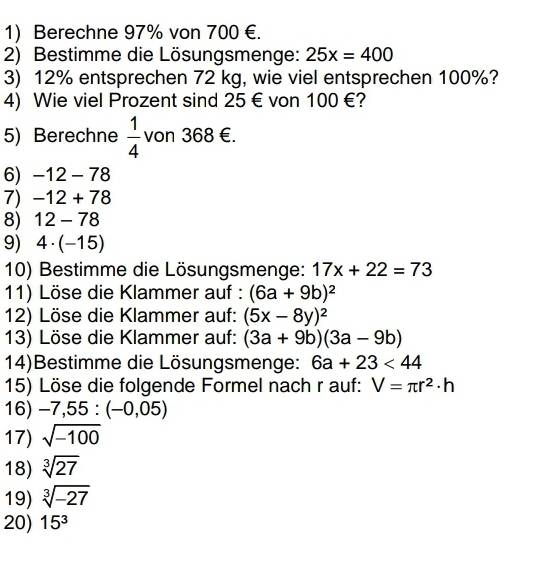 Berechne 97% von 700 €. 
2) Bestimme die Lösungsmenge: 25x=400
3) 12% entsprechen 72 kg, wie viel entsprechen 100%? 
4) Wie viel Prozent sind 25€ von 100 €? 
5) Berechne  1/4  von 368 €. 
6) -12 - 78
7) −12 + 78
8) 12-/8
9) 4· (-15)
10) Bestimme die Lösungsmenge: 17x+22=73
11) Löse die Klammer auf : (6a+9b)^2
12) Löse die Klammer auf: (5x-8y)^2
13) Löse die Klammer auf: (3a+9b)(3a-9b)
14)Bestimme die Lösungsmenge: 6a+23<44</tex> 
15) Löse die folgende Formel nach r auf: V=π r^2· h
16) -7,55:(-0,05)
17) sqrt(-100)
18) sqrt[3](27)
19) sqrt[3](-27)
20) 15^3