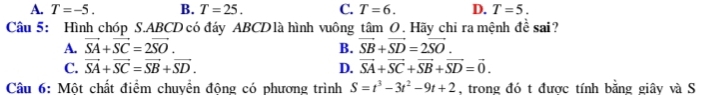 A. T=-5. B. T=25. C. T=6. D. T=5. 
Câu 5: Hình chóp S. ABCD có đáy ABCD là hình vuông tâm O. Hãy chỉ ra mệnh đề sai?
A. vector SA+vector SC=2vector SO. B. vector SB+vector SD=2vector SO.
C. vector SA+vector SC=vector SB+vector SD. D. vector SA+vector SC+vector SB+vector SD=vector 0. 
Câu 6: Một chất điểm chuyển động có phương trình S=t^3-3t^2-9t+2 , trong đó t được tính bằng giây và S