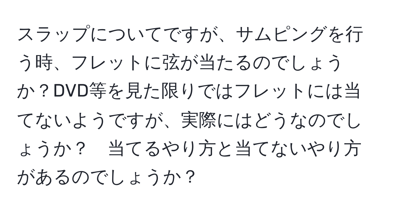 スラップについてですが、サムピングを行う時、フレットに弦が当たるのでしょうか？DVD等を見た限りではフレットには当てないようですが、実際にはどうなのでしょうか？　当てるやり方と当てないやり方があるのでしょうか？