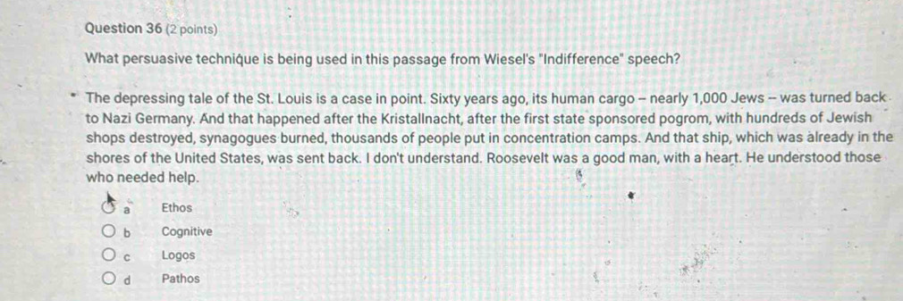 What persuasive technique is being used in this passage from Wiesel's "Indifference" speech?
The depressing tale of the St. Louis is a case in point. Sixty years ago, its human cargo - nearly 1,000 Jews -- was turned back
to Nazi Germany. And that happened after the Kristallnacht, after the first state sponsored pogrom, with hundreds of Jewish
shops destroyed, synagogues burned, thousands of people put in concentration camps. And that ship, which was already in the
shores of the United States, was sent back. I don't understand. Roosevelt was a good man, with a heart. He understood those
who needed help.
a Ethos
b Cognitive
c Logos
d Pathos