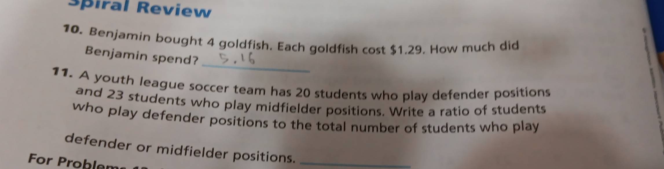 Spiral Review 
10. Benjamin bought 4 goldfish. Each goldfish cost $1.29. How much did 
_ 
Benjamin spend? 
11. A youth league soccer team has 20 students who play defender positions 
and 23 students who play midfielder positions. Write a ratio of students 
who play defender positions to the total number of students who play 
defender or midfielder positio_ns. 
For Problem