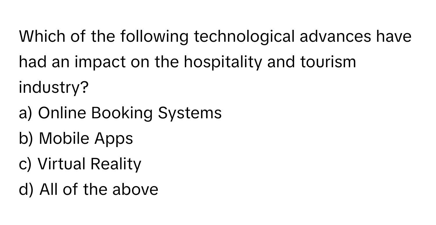 Which of the following technological advances have had an impact on the hospitality and tourism industry? 
a) Online Booking Systems
b) Mobile Apps
c) Virtual Reality
d) All of the above