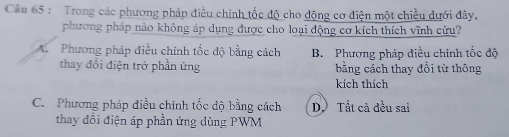 Trong các phương pháp điều chinh tốc độ cho động cơ điện một chiều dưới đây,
phương pháp nào không áp dụng được cho loại động cơ kích thích vĩnh cửu?
A. Phương pháp điều chinh tốc độ bằng cách B. Phương pháp điều chỉnh tốc độ
thay đổi điện trở phần ứng bằng cách thay đổi từ thông
kích thích
C. Phương pháp điều chinh tốc độ bằng cách D. Tất cả đều sai
thay đổi điện áp phần ứng dùng PWM