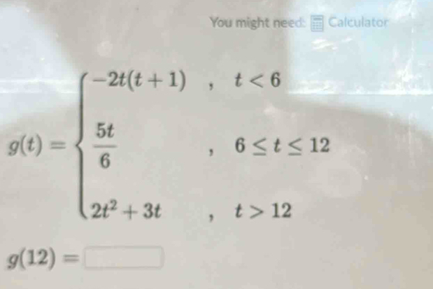 You might need: Calculator
g(t)=beginarrayl -2t(t+1),t<6  5t/6 ,6≤ t≤ 12 2t^2+3t,t>12endarray.
g(12)=□