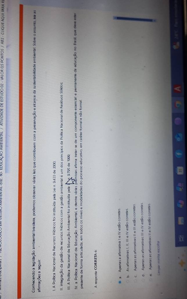 MBTENTAL -JIS B- EDUCAÇÃO AMBIENTAL / ATIVIDADE DE ESTUDO 02 - VALOR 0,5 PONTOS / AB2 - CLIQUE AQUI PARA R
Conhecendo a legislação ambiental brasileira, podemos observar várias leis que contribuem com a preservação e alcance da sustentabilidade ambiental. Sobre o assunto, leir as
afirmações a seguir:
L.A Política Nacional de Recursos Hídricos foi instituída pela Lei n. 9433 de 2000;
II. integração da gestão de recursos hídricos com a gestão ambiental é um dos princípios da Política Nacional de Resíduos Sólidos;
III. A. Política Nacional de Educação Ambiental foi instituída pela L n. 9.795 de 1999;
IV. a Política Nacional de Educação Ambiental, e dentre várias premissas afirma tratar-se de um componente essencial e permanente da educação no Basil, que deve estar
presente de forma articulada, em todos os níveis e modalidades do processo educativo, em caráter formal e não formal.
A resposta CORRETA é
a. Apenas a afirmativa I e IV estão corretas
b. As afirmativas I, II, III e IV estão coretas
c. Apenas as afirmativas II e III estão conetas
d. Apenas as afirmativas III e IV estão conetas
e. Apenas as afemativas II e IV estão conetas
Limpar rrinha escolha
24°C Par ensolara