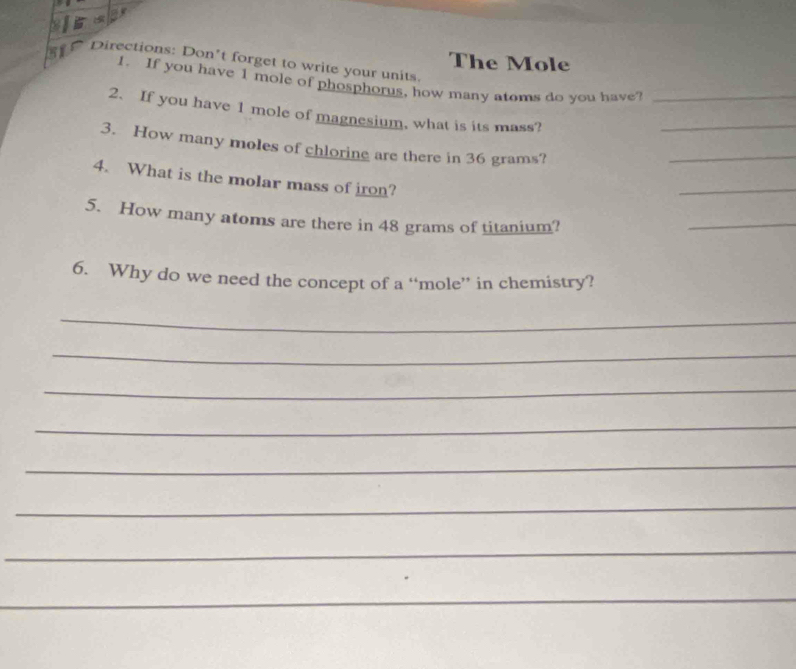 The Mole 
Directions: Don’t forget to write your units. 
1. If you have 1 mole of phosphorus, how many atoms do you have? 
_ 
2. If you have 1 mole of magnesium, what is its mass?_ 
3. How many moles of chloring are there in 36 grams? 
_ 
4. What is the molar mass of iron? 
_ 
5. How many atoms are there in 48 grams of titanium? 
_ 
6. Why do we need the concept of a “mole” in chemistry? 
_ 
_ 
_ 
_ 
_ 
_ 
_ 
_ 
_