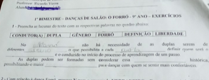 Professor Ricardo Vieíra 
Alunoomin 
I° bimestre - Danças de sAlão: O forró - 9° ANO - EXERCÍCIOS 
1 - Preencha as lacunas do texto com as respectivas palavras no quadro abaixo: 
No _não há necessidade de as duplas serem de 
diferentes_ _ o que possíbilita a cada _definir quem será o 
_e o conduzido no início do processo de aprendizagem de um passo. 
As duplas podem ser formadas sem considerar essa _histórica. 
possibilitando-o maíor_ para dançar com quem se sentir mais confortáveis. 
2 a Com relação à danca for