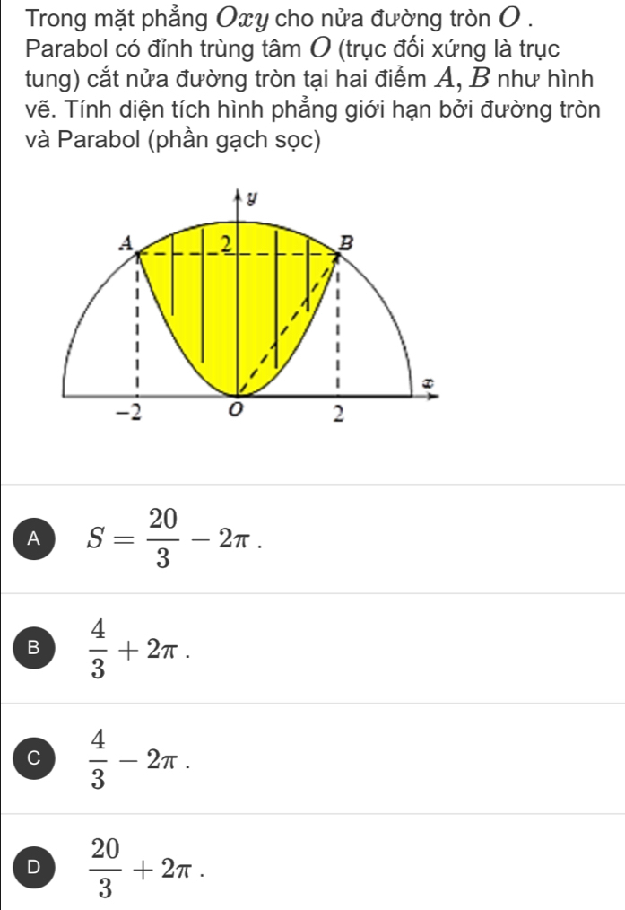 Trong mặt phẳng Oxy cho nửa đường tròn O .
Parabol có đỉnh trùng tâm O (trục đối xứng là trục
tung) cắt nửa đường tròn tại hai điểm A, B như hình
vẽ. Tính diện tích hình phẳng giới hạn bởi đường tròn
và Parabol (phần gạch sọc)
A S= 20/3 -2π.
B  4/3 +2π.
C  4/3 -2π.
D  20/3 +2π.