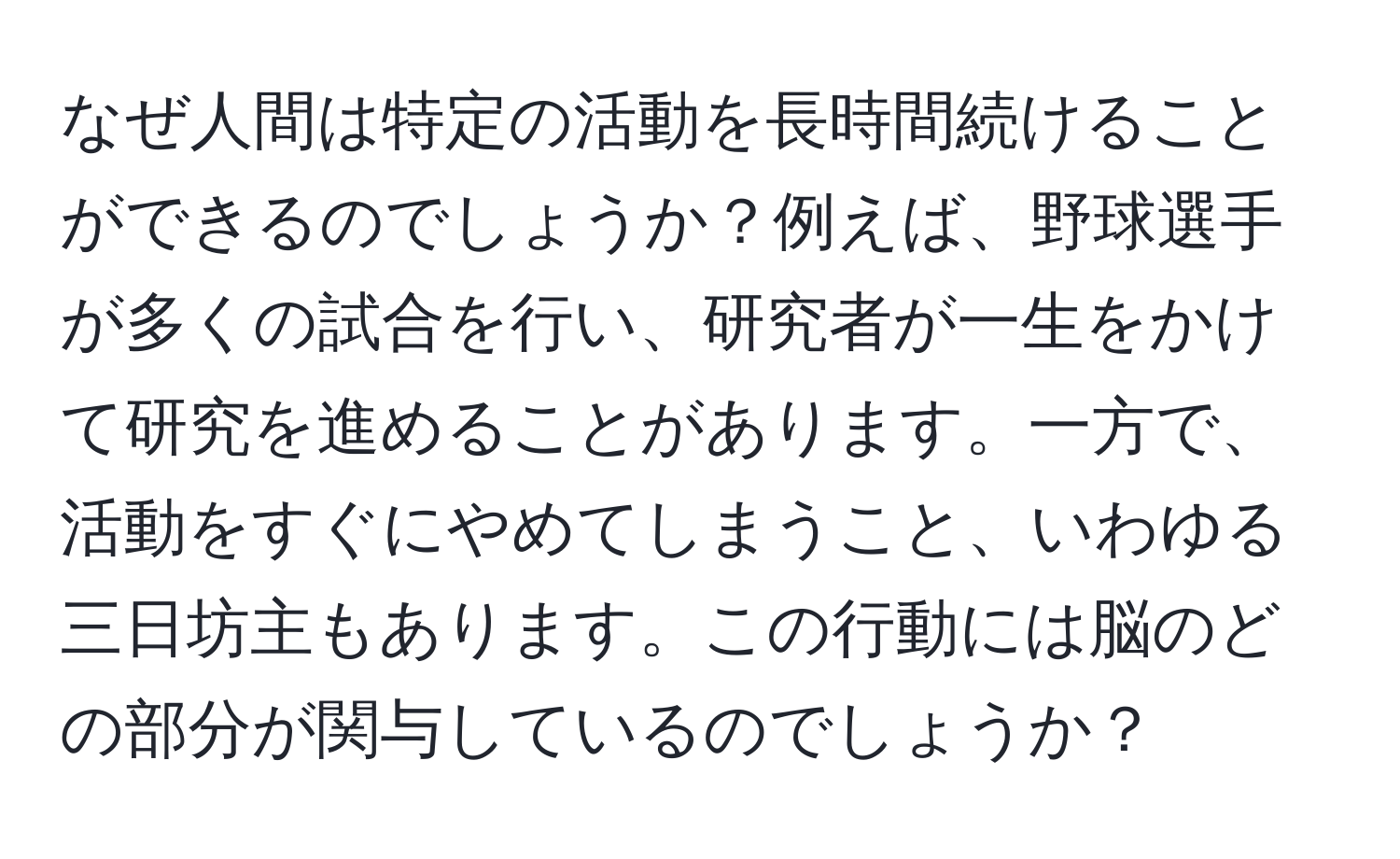 なぜ人間は特定の活動を長時間続けることができるのでしょうか？例えば、野球選手が多くの試合を行い、研究者が一生をかけて研究を進めることがあります。一方で、活動をすぐにやめてしまうこと、いわゆる三日坊主もあります。この行動には脳のどの部分が関与しているのでしょうか？