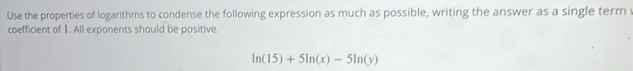 Use the properties of logarithms to condense the following expression as much as possible, writing the answer as a single term 
coefficient of 1. All exponents should be positive.
ln (15)+5ln (x)-5ln (y)