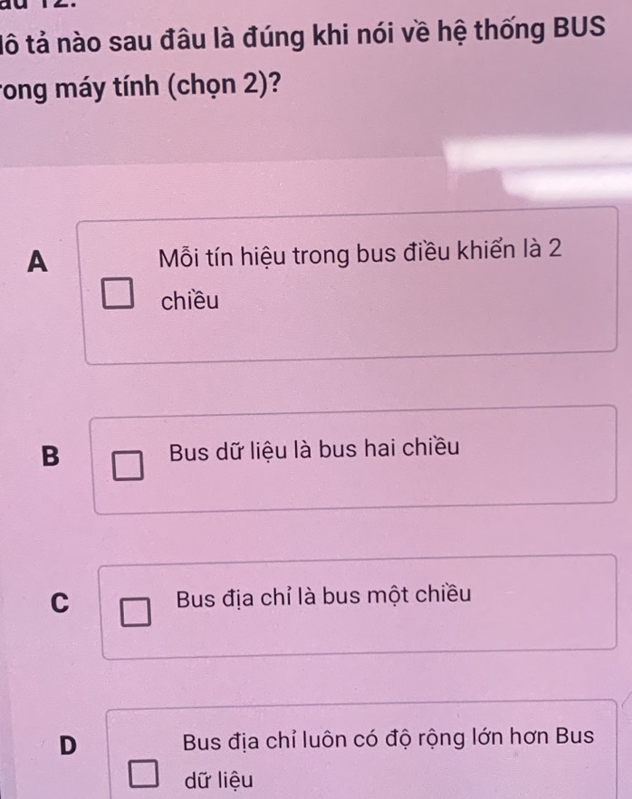 tô tả nào sau đâu là đúng khi nói về hệ thống BUS
rong máy tính (chọn 2)?
A Mỗi tín hiệu trong bus điều khiển là 2
chiều
B Bus dữ liệu là bus hai chiều
C Bus địa chỉ là bus một chiều
D Bus địa chỉ luôn có độ rộng lớn hơn Bus
dữ liệu