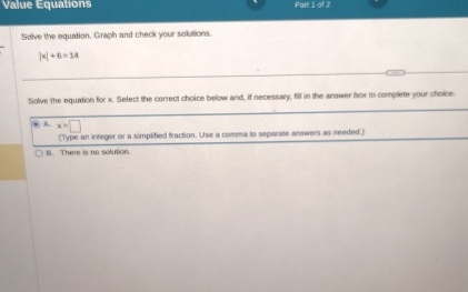 Value Equations Part 1 of 2
Solve the equation. Graph and check your solutions.
|x|+6=14
Solve the equation for x. Select the correct choice below and, if necessary, fill in the answer box to complete your choice.
) A. x=□
(Type an integer or a simplified fraction. Use a comma to separate answers as needed.)
B. There is no solution.