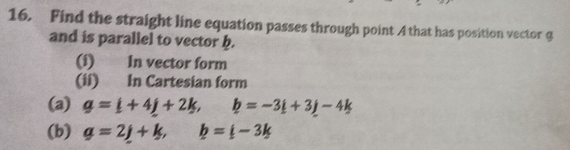 Find the straight line equation passes through point A that has position vector g
and is parallel to vector b. 
(1) In vector form 
(ii) In Cartesian form 
(a) g=i+4j+2k, b=-3i+3j-4k
(b) g=2j+k, b=i-3k