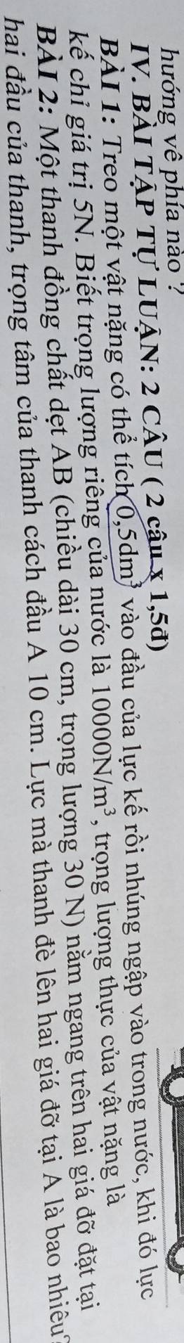hướng vê phía nào ? 
IV. BàI TẠP Tự LUẠN: 2 CÂU ( 2 câu x 1,5đ) 
BÀI 1: Treo một vật nặng có thể tích 0,5dm³ vào đầu của lực kế rồi nhúng ngập vào trong nước, khi đó lực 
kế chỉ giá trị 5N. Biết trọng lượng riêng của nước là 10000N/m^3 , trọng lượng thực của vật nặng là 
BÀI 2: Một thanh đồng chất dẹt AB (chiều dài 30 cm, trọng lượng 30 N) nằm ngang trên hai giá đỡ đặt tại 
hai đầu của thanh, trọng tâm của thanh cách đầu A 10 cm. Lực mà thanh đè lên hai giá đỡ tại Á là bao nhiêu
