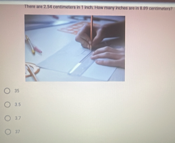 There are 2.54 centimeters in 1 inch. How many inches are in 8.89 centimeters?
35
3.5
3.7
37