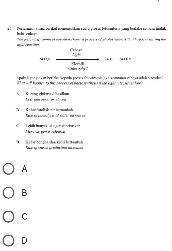 Persamaan kimia berikut menunjukkan suatu proses fotosintesis yang berlaku semasa tindak
balas cahaya.
The following chemical equation shows a process of photosynthesis that happens during the
light reaction.
Cahaya
Light
24H_20
24H^++24 OH^-
Klorofil
Chlorophyll
Apakah yang akan berlaku kepada proses fotosintesis jika keamatan cahaya adalah rendah?
What will happen to this process of photosynthesis if the light intensity is low?
A Kurang glukosa dihasilkan
Less glucose is produced
B Kadar fotolisis air bertambah
Rate of photolysis of water increases
C Lebih banyak oksigen dibebaskan
More oxygen is released
D Kadar penghasilan kanji bertambah
Rate of starch production increases
A
B
C
D