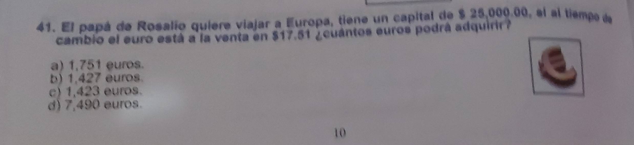 El papá de Rosalío quiere viajar a Europa, tiene un capital de $ 25,000.00, el al tiempo de
cambio el euro está a la venta en $17.51 ¿cuántos euros podrá adquirir?
a) 1,751 euros.
b) 1,427 euros.
c) 1,423 euros.
d) 7,490 euros.
10