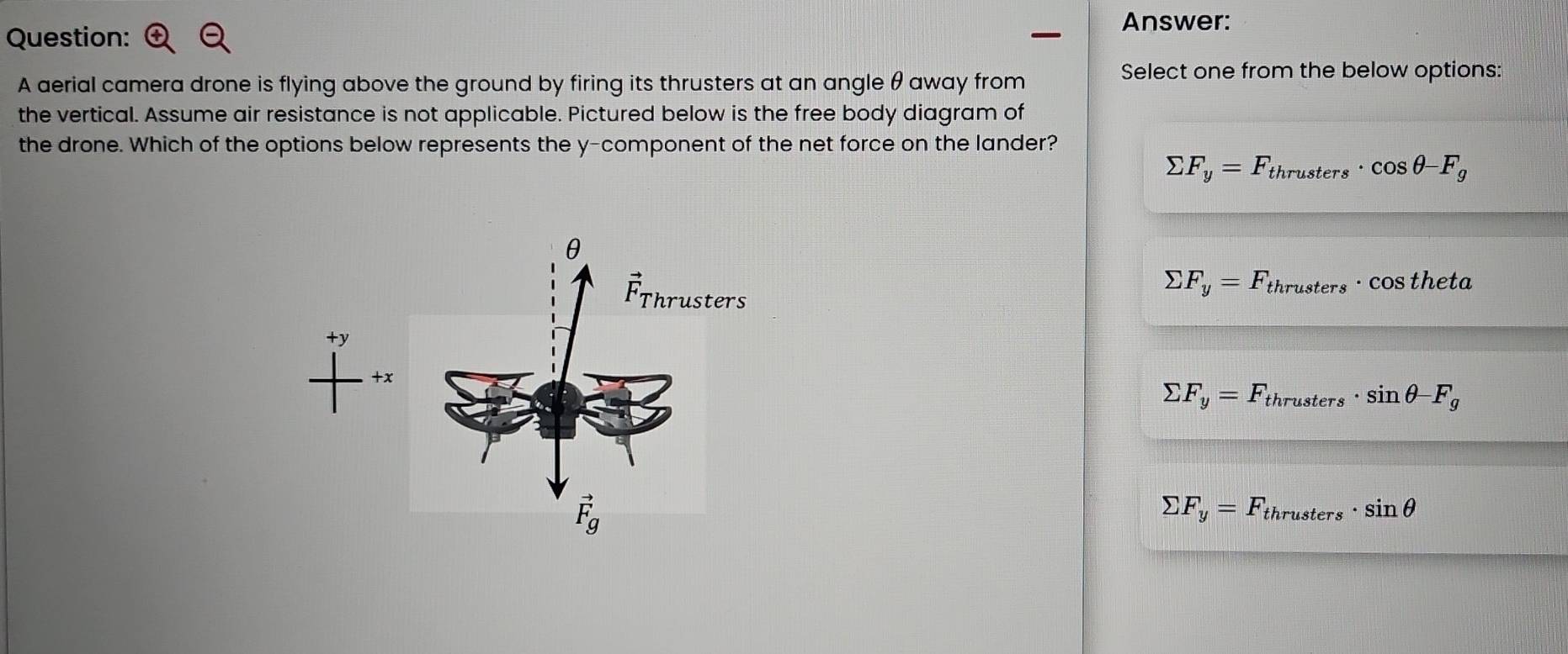 Answer:
Question:
A aerial camera drone is flying above the ground by firing its thrusters at an angle θ away from
Select one from the below options:
the vertical. Assume air resistance is not applicable. Pictured below is the free body diagram of
the drone. Which of the options below represents the y-component of the net force on the lander?
sumlimits F_y=F_thrusters· cos θ -F_g
sumlimits F_y=F_thrusters· cos theta
sumlimits F_y=F_thrusters· sin θ -F_g
sumlimits F_y=F_thrusters· sin θ