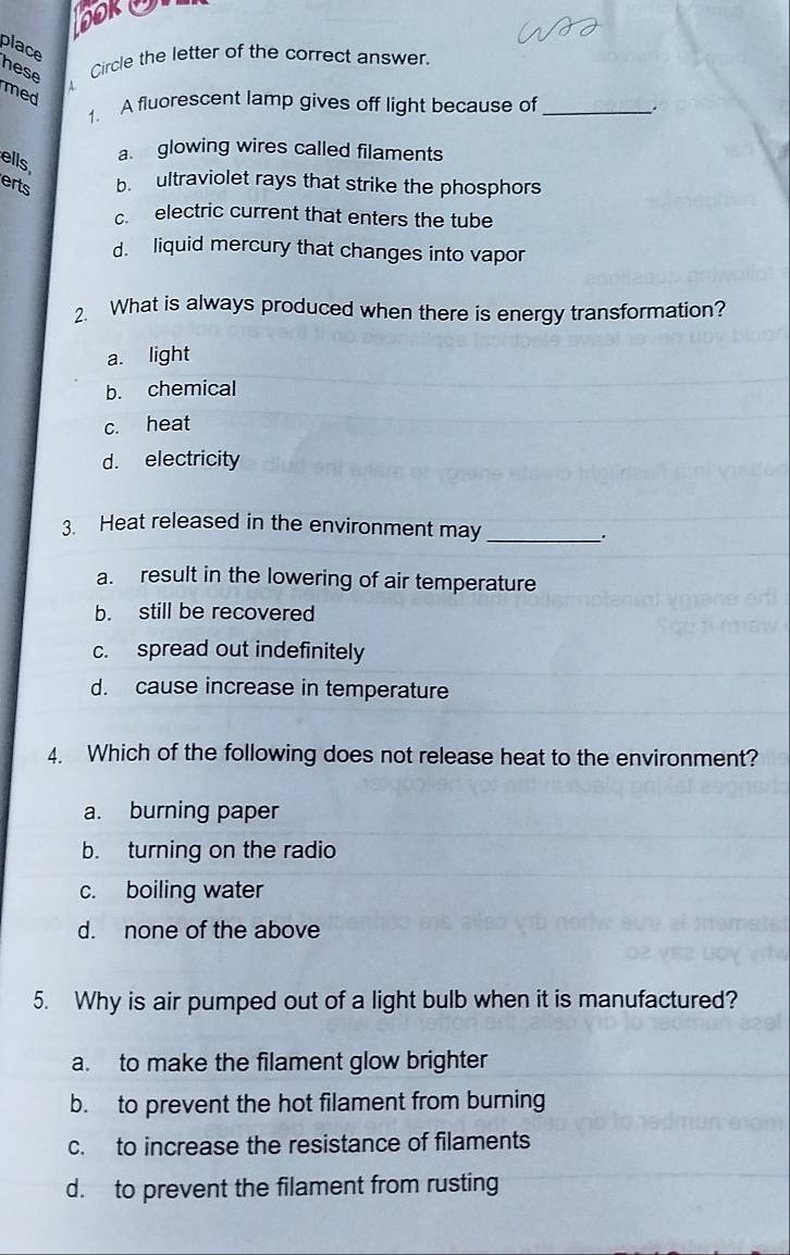 ook
place hese 4
Circle the letter of the correct answer.
med
1. A fluorescent lamp gives off light because of _.
ells
a. glowing wires called filaments
erts b ultraviolet rays that strike the phosphors
c electric current that enters the tube
d. liquid mercury that changes into vapor
2. What is always produced when there is energy transformation?
a. light
b. chemical
c. heat
d. electricity
3. Heat released in the environment may
_.
a. result in the lowering of air temperature
b. still be recovered
c. spread out indefinitely
d. cause increase in temperature
4. Which of the following does not release heat to the environment?
a. burning paper
b. turning on the radio
c. boiling water
d. none of the above
5. Why is air pumped out of a light bulb when it is manufactured?
a. to make the filament glow brighter
b. to prevent the hot filament from burning
c. to increase the resistance of filaments
d. to prevent the filament from rusting