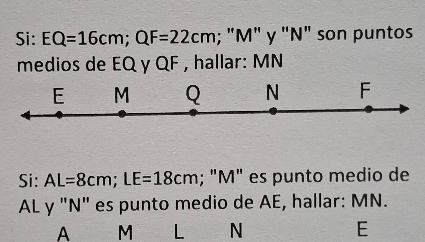 Si: EQ=16cm; QF=22cm; ; "M" y "N" son puntos 
medios de EQ y QF , hallar: MN
E
M
Q
N
F
Si: AL=8cm; LE=18cm; "M" es punto medio de
AL y "N" es punto medio de AE, hallar: MN.
A
M
L
N
E